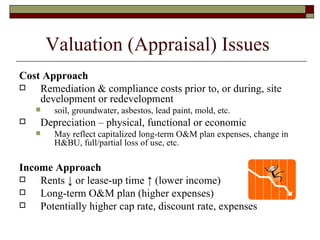 Valuation (Appraisal) Issues  Cost Approach Remediation & compliance costs prior to, or during, site development or redevelopment soil, groundwater, asbestos, lead paint, mold, etc. Depreciation – physical, functional or economic May reflect capitalized long-term O&M plan expenses, change in H&BU, full/partial loss of use, etc. Income Approach Rents  ↓  or lease-up time  ↑  (lower income) Long-term O&M plan (higher expenses) Potentially higher cap rate, discount rate, expenses 