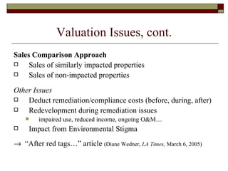 Valuation Issues, cont. Sales Comparison Approach Sales of similarly impacted properties Sales of non-impacted properties Other Issues Deduct remediation/compliance costs (before, during, after) Redevelopment during remediation issues impaired use, reduced income, ongoing O&M… Impact from Environmental Stigma    “ After red tags…” article  (Diane Wedner,  LA Times,  March 6, 2005)  