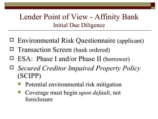 Lender Point of View - Affinity Bank Initial Due Diligence Environmental Risk Questionnaire  (applicant) Transaction Screen  (bank ordered) ESA:  Phase I and/or Phase II  (borrower) Secured Creditor Impaired Property Policy  (SCIPP) Potential environmental risk mitigation Coverage must begin  upon default , not foreclosure 