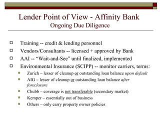 Lender Point of View - Affinity Bank  Ongoing Due Diligence Training -- credit & lending personnel Vendors/Consultants -- licensed + approved by Bank AAI -- “Wait-and-See” until finalized, implemented Environmental Insurance (SCIPP) -- monitor carriers, terms: Zurich – lesser of cleanup  or  outstanding loan balance  upon default AIG – lesser of cleanup  or  outstanding loan balance  after foreclosure Chubb – coverage is  not transferable  (secondary market) Kemper – essentially out of business Others – only carry property owner policies 