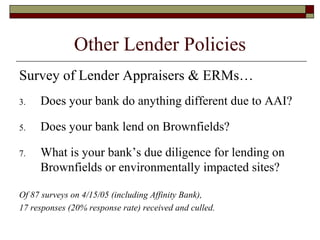 Other Lender Policies Survey of Lender Appraisers & ERMs… Does your bank do anything different due to AAI? Does your bank lend on Brownfields? What is your bank’s due diligence for lending on Brownfields or environmentally impacted sites? Of 87 surveys on 4/15/05 (including Affinity Bank), 17 responses (20% response rate) received and culled. 