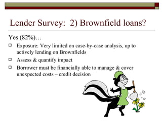 Yes (82%)… Exposure: Very limited on case-by-case analysis, up to actively lending on Brownfields Assess & quantify impact Borrower must be financially able to manage & cover unexpected costs – credit decision Lender Survey:  2) Brownfield loans? 