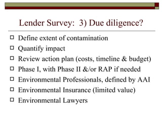 Lender Survey:  3) Due diligence? Define extent of contamination Quantify impact Review action plan (costs, timeline & budget) Phase I, with Phase II &/or RAP if needed Environmental Professionals, defined by AAI Environmental Insurance (limited value) Environmental Lawyers 