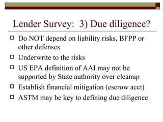 Lender Survey:  3) Due diligence? Do NOT depend on liability risks, BFPP or other defenses Underwrite to the risks US EPA definition of AAI may not be supported by State authority over cleanup Establish financial mitigation (escrow acct) ASTM may be key to defining due diligence 