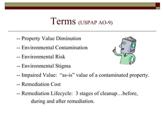 Terms  (USPAP AO-9) -- Property Value Diminution -- Environmental Contamination -- Environmental Risk -- Environmental Stigma -- Impaired Value:  “as-is” value of a contaminated property. -- Remediation Cost -- Remediation Lifecycle:  3 stages of cleanup…before, during and after remediation. 