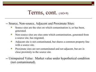 Terms, cont.  (AO-9) -- Source, Non-source, Adjacent and Proximate Sites: Source sites are the sites on which contamination is, or has been, generated. Non-source sites are sites onto which contamination, generated from a source site, has migrated. Adjacent site is not contaminated, but shares a common property line with a source site. Proximate sites are not contaminated and not adjacent, but are in close proximity to the source site. -- Unimpaired Value:  Market value under hypothetical condition (not contaminated). 