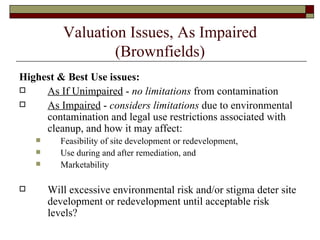 Valuation Issues, As Impaired (Brownfields) Highest & Best Use issues: As If Unimpaired  -  no limitations  from contamination As Impaired  -  considers limitations  due to environmental contamination and legal use restrictions associated with cleanup, and how it may affect: Feasibility of site development or redevelopment, Use during and after remediation, and Marketability Will excessive environmental risk and/or stigma deter site development or redevelopment until acceptable risk levels? 