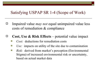 Satisfying USPAP SR 1-4 (Scope of Work) Impaired value  may   not  equal unimpaired value less costs of remediation & compliance Cost, Use & Risk Effects  – potential value impact Cost:   deductions for remediation costs Use:   impacts on utility of the site due to contamination Risk:   derived from market’s perception (Environmental Stigma) of increased environmental risk or uncertainty, based on actual market data 
