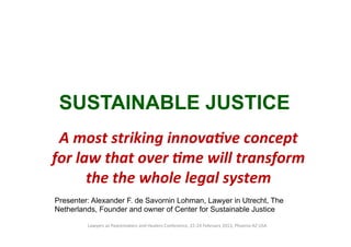 SUSTAINABLE JUSTICE
 A	
  most	
  striking	
  innova.ve	
  concept	
  
for	
  law	
  that	
  over	
  .me	
  will	
  transform	
  
         the	
  the	
  whole	
  legal	
  system	
  
Presenter: Alexander F. de Savornin Lohman, Lawyer in Utrecht, The
Netherlands, Founder and owner of Center for Sustainable Justice

         Lawyers	
  as	
  Peacemakers	
  and	
  Healers	
  Conference,	
  22-­‐24	
  February	
  2013,	
  Phoenix	
  AZ	
  USA	
  
 