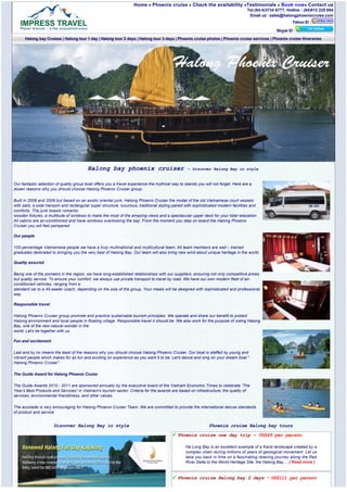 Home       Phoenix cruise         Check the availability Testimonials              Book now Contact us
                                                                                                                                     Tel:(84.4)3734 6777, Hotline : (84)912 225 694
                                                                                                                                      Email us : sales@halongphoenixcruise.com
                                                                                                                                                             Yahoo ID :

                                                                                                                                                    Skype ID :
      Halong bay Cruises | Halong tour 1 day | Halong tour 2 days | Halong tour 3 days | Phoenix cruise photos | Phoenix cruise services | Phoenix cruise itineraries




                                          Halong bay phoenix cruiser                               ~ Discover Halong Bay in style


Our fantastic selection of quality group boat offers you a travel experience the mythical way to islands you will not forget. Here are a
dozen reasons why you should choose Halong Phoenix Cruiser group.

Built in 2008 and 2009 but based on an exotic oriental junk, Halong Phoenix Cruiser the model of the old Vietnamese court vessels
with sails, a wide transom and rectangular super structure, luxurious, traditional styling paired with sophisticated modern facilities and
comforts. The junk boasts romantic
wooden fixtures, a multitude of windows to make the most of the amazing views and a spectacular upper deck for your total relaxation.
All cabins are air-conditioned and have windows overlooking the bay. From the moment you step on board the Halong Phoenix
Cruiser you will feel pampered.

Our people

100 percentage Vietnamese people we have a truly multinational and multicultural team. All team members are well – trained
graduates dedicated to bringing you the very best of Halong Bay. Our team will also bring new wind about unique heritage in the world.

Quality assured

Being one of the pioneers in the region, we have long-established relationships with our suppliers, ensuring not only competitive prices
but quality service. To ensure your comfort, we always use private transport to travel by road. We have our own modern fleet of air-
conditioned vehicles, ranging from a
standard car to a 45-seater coach, depending on the size of the group. Your meals will be designed with sophisticated and professional
way.

Responsible travel

Halong Phoenix Cruiser group promote and practice sustainable tourism principles. We operate and share our benefit to protect
Halong environment and local people in floating village. Responsible travel it should be. We also work for the purpose of voting Halong
Bay, one of the new natural wonder in the
world. Let’s be together with us.

Fun and excitement

Last and by no means the least of the reasons why you should choose Halong Phoenix Cruiser. Our boat is staffed by young and
vibrant people which makes for as fun and exciting on experience as you want it to be. Let’s dance and sing on your dream boat “ 
Halong Phoenix Cruiser”.

The Guide Award for Halong Phoenix Cruise

The Guide Awards 2010 - 2011 are sponsored annually by the executive board of the Vietnam Economic Times to celebrate “The
Year’s Best Products and Services” in Vietnam’s tourism sector. Criteria for the awards are based on infrastructure, the quality of
services, environmental friendliness, and other values.

The accolade is very encouraging for Halong Phoenix Cruiser Team. We are committed to provide the international deluxe standards
of product and service


                      Discover Halong Bay in style                                                             Phoenix cruise Halong bay tours

                                                                                             Phoenix cruise one day trip ~ US$49 per person

                                                                                                  Ha Long Bay is an excellent example of a Karst landscape created by a
                                                                                                  complex chain during millions of years of geological movement. Let us
                                                                                                  take you back in time on a fascinating relaxing journey along the Red
                                                                                                  River Delta to the World Heritage Site, the Halong Bay.... [ Read more ]


                                                                                             Phoenix cruise Halong bay 2 days ~ US$111 per person
 
