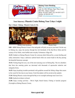 Halong Tours Booking
                                                     Web: www.halongtoursbooking.com
                                                     Add: No 32B, 390 lane, Ngoc Thuy, Long
                                                     Bien Dist , Hanoi, Vietnam
                                                     Phone: 84 43871 0495 Fax: 84 43871 0377
                                                     Hotline: 84 904 603 425
                                                     Email: info@halongtoursbooking.com


        Tour Itinerary: Phoenix Cruise Halong Tour 2 days 1 night
Day 1: Hanoi - Halong - Phoenix Cruise (L/ D).




               Phoenix Cruise Restaurant                               Phoenix Cruise
8.00 – 8.30: Halong Phoenix Cruiser’s bus and guide will pick you up at your hotel. On the way
to Halong city, enjoy the journey through the rich farmlands of the Red River Delta and the
scenery of rice fields, water buffalo and everyday Vietnamese village life.
12.15: Embark on Halong Phoenix Cruiser for welcome drink followed by a cruise briefing and
safety instructions. Enjoy a delicious seafood lunch while our cruiser heads to the bay passing
the beautiful limestone seascape.
15.15: Visiting Sung Sot cave, one of the most amazing caves in Halong Bay. The two chambers
that form this amazing grotto are decorated with thousands of spectacular stalactite and
stalagmite forms.
16.25: Enjoy kayaking (weather permitted) with guideline around the fishing village then return
to the vessel for free time at your leisure. Fresh fruit platter will be served on the sundeck.
17.45: Halong Phoenix cruises through the Bay to its overnight anchorage near Luon Cave.
19.00: Seafood set-dinner on board.
21.00: Enjoy evening activities – Movie Night, Board Games, Fishing or karaoke program
Overnight on Halong Phoenix Cruiser.




                                        Have a great trip!
 