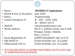    Name :                         PHOENIX CV Applications
   Month & Year of Inception :    June 2006
   Status :                       Proprietorship
   Contact Telephone # :          R – 020 – 2556 1266
                                  M – 98233 78115
   Mail ID :                     vinayshripad@yahoo.com
   Works Address :               Plot # 1, Gulhane Estate, Gut # 268,
                                 Pirangut, Taluka : Mulshi,
                                 Pune : 412115
   Excise Registration # :       AATPP7240GEM001 dtd 14.9.10
   TIN/MVAT # :                  27500 643656V wef 14.2.2006
   TIN(Central)/CST # :          27500 643656C wef 14.2.2006

 WE HAVE RECENTLY ACQUIRED INDUSTRIAL PLOT(12000 Sqft)
    AT AMBETHAN ROAD,CHAKAN.
 