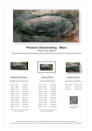 Phoenix Descending - Mars
                                                            Freyk John Geeris
      http://marsphotoimaging.artistwebsites.com/featured/phoenix-descending-mars-freyk-john-geeris.html




   Stretched Canvases                                               Fine Art Prints                                       Greeting Cards
Stretcher Bars: 1.50" x 1.50" or 0.625" x 0.625"                Choose From Thousands of Available                       All Cards are 5" x 7" and Include
  Wrap Style: Black, White, or Mirrored Image                    Frames, Mats, and Fine Art Papers                  White Envelopes for Mailing and Gift Giving


   16.00" x 7.88"                $1,828.87                     16.00" x 7.88"            $1,772.00                    Single Card            $6.95 / Card
   20.00" x 9.88"                $2,282.17                     20.00" x 9.88"            $2,215.50                    Pack of 10             $4.69 / Card
   24.00" x 11.75"               $2,747.40                     24.00" x 11.75"           $2,659.00                    Pack of 25             $3.99 / Card
   30.00" x 14.75"               $3,431.26                     30.00" x 14.75"           $3,329.50
   36.00" x 17.63"               $4,135.95                     36.00" x 17.63"           $3,996.50
   40.00" x 19.63"               $4,597.12                     40.00" x 19.63"           $4,443.50
   48.00" x 23.63"               $5,527.41                     48.00" x 23.63"           $5,346.60
   60.00" x 29.50"               $6,939.55                     60.00" x 29.50"           $6,701.25
   72.00" x 35.38"               $8,359.62                     72.00" x 35.38"           $8,063.60
   84.00" x 41.25"               $9,786.01                     84.00" x 41.25"           $9,433.65
   96.00" x 47.13"               $11,217.36                    96.00" x 47.13"           $10,807.55                            Scan With Smartphone
                                                                                                                                  to Buy Online
 Prices shown for 1.50" x 1.50" gallery-wrapped                 Prices shown for unframed / unmatted
            prints with black sides.                               prints on archival matte paper.




                 All prints and greeting cards are produced by Artist Websites (Artist Websites) and come with a 30-day money-back guarantee.
     Orders may be placed online via credit card or PayPal. All orders ship within three business days from the AW production facility in North Carolina.
 