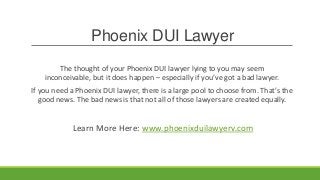 Phoenix DUI Lawyer
        The thought of your Phoenix DUI lawyer lying to you may seem
    inconceivable, but it does happen – especially if you’ve got a bad lawyer.
If you need a Phoenix DUI lawyer, there is a large pool to choose from. That’s the
   good news. The bad news is that not all of those lawyers are created equally.


             Learn More Here: www.phoenixduilawyerv.com
 