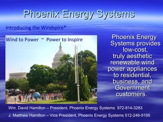 Phoenix Energy Systems ,[object Object],[object Object],[object Object],[object Object],[object Object],[object Object],[object Object],[object Object],Introducing the Windspire® Wind to Power  ~  Power to Inspire   Wm. David Hamilton – President, Phoenix Energy Systems  972-814-3283 J. Matthew Hamilton – Vice President, Phoenix Energy Systems 512-246-9195 