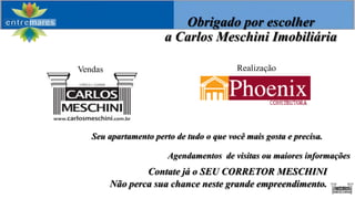 Obrigado por escolher
                      a Carlos Meschini Imobiliária

Vendas                                    Realização




   Seu apartamento perto de tudo o que você mais gosta e precisa.

                       Agendamentos de visitas ou maiores informações
                 Contate já o SEU CORRETOR MESCHINI
         Não perca sua chance neste grande empreendimento.
 
