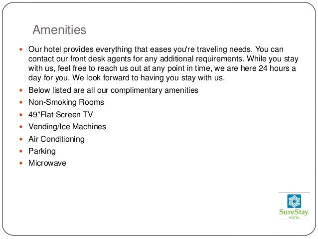 Amenities
 Our hotel provides everything that eases you're traveling needs. You can
contact our front desk agents for any additional requirements. While you stay
with us, feel free to reach us out at any point in time, we are here 24 hours a
day for you. We look forward to having you stay with us.
 Below listed are all our complimentary amenities
 Non-Smoking Rooms
 49"Flat Screen TV
 Vending/Ice Machines
 Air Conditioning
 Parking
 Microwave
 