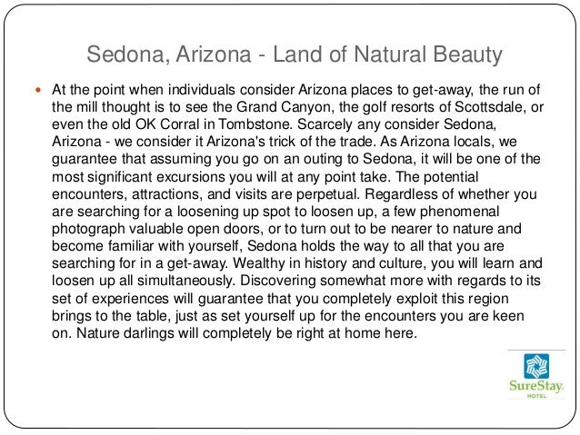 Sedona, Arizona - Land of Natural Beauty
 At the point when individuals consider Arizona places to get-away, the run of
the mill thought is to see the Grand Canyon, the golf resorts of Scottsdale, or
even the old OK Corral in Tombstone. Scarcely any consider Sedona,
Arizona - we consider it Arizona's trick of the trade. As Arizona locals, we
guarantee that assuming you go on an outing to Sedona, it will be one of the
most significant excursions you will at any point take. The potential
encounters, attractions, and visits are perpetual. Regardless of whether you
are searching for a loosening up spot to loosen up, a few phenomenal
photograph valuable open doors, or to turn out to be nearer to nature and
become familiar with yourself, Sedona holds the way to all that you are
searching for in a get-away. Wealthy in history and culture, you will learn and
loosen up all simultaneously. Discovering somewhat more with regards to its
set of experiences will guarantee that you completely exploit this region
brings to the table, just as set yourself up for the encounters you are keen
on. Nature darlings will completely be right at home here.
 