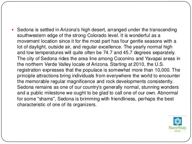  Sedona is settled in Arizona's high desert, arranged under the transcending
southwestern edge of the strong Colorado level. It is wonderful as a
movement location since it for the most part has four gentle seasons with a
lot of daylight, outside air, and regular excellence. The yearly normal high
and low temperatures will quite often be 74.7 and 45.7 degrees separately.
The city of Sedona rides the area line among Coconino and Yavapai areas in
the northern Verde Valley locale of Arizona. Starting at 2010, the U.S.
registration expresses that the populace is somewhat more than 10,000. The
principle attractions bring individuals from everywhere the world to encounter
the memorable regular magnificence and rock developments consistently.
Sedona remains as one of our country's generally normal, stunning wonders
and a public milestone we ought to be glad to call one of our own. Abnormal
for some "shams", Sedona is brimming with friendliness, perhaps the best
characteristic of one of its organizers.
 