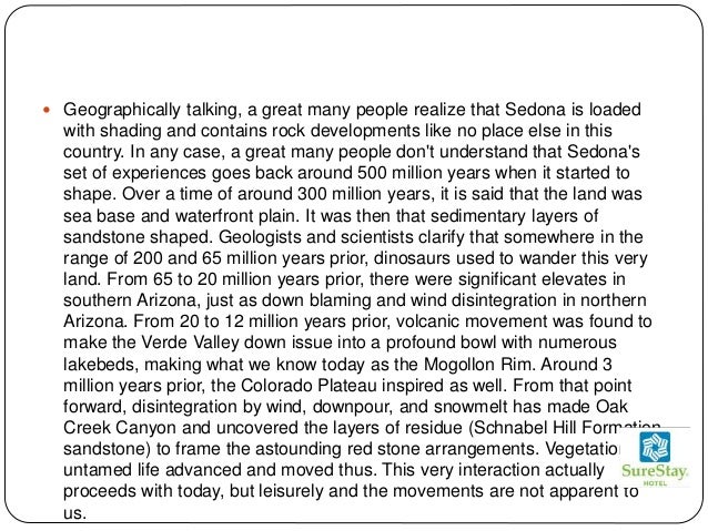  Geographically talking, a great many people realize that Sedona is loaded
with shading and contains rock developments like no place else in this
country. In any case, a great many people don't understand that Sedona's
set of experiences goes back around 500 million years when it started to
shape. Over a time of around 300 million years, it is said that the land was
sea base and waterfront plain. It was then that sedimentary layers of
sandstone shaped. Geologists and scientists clarify that somewhere in the
range of 200 and 65 million years prior, dinosaurs used to wander this very
land. From 65 to 20 million years prior, there were significant elevates in
southern Arizona, just as down blaming and wind disintegration in northern
Arizona. From 20 to 12 million years prior, volcanic movement was found to
make the Verde Valley down issue into a profound bowl with numerous
lakebeds, making what we know today as the Mogollon Rim. Around 3
million years prior, the Colorado Plateau inspired as well. From that point
forward, disintegration by wind, downpour, and snowmelt has made Oak
Creek Canyon and uncovered the layers of residue (Schnabel Hill Formation
sandstone) to frame the astounding red stone arrangements. Vegetation and
untamed life advanced and moved thus. This very interaction actually
proceeds with today, but leisurely and the movements are not apparent to
us.
 