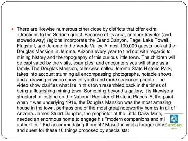  There are likewise numerous other close by districts that offer extra
attractions to the Sedona guest. Because of its area, another traveler (and
stowed away) regions incorporate the Grand Canyon, Page, Lake Powell,
Flagstaff, and Jerome in the Verde Valley. Almost 100,000 guests look at the
Douglas Mansion in Jerome, Arizona every year to find out with regards to
mining history and the topography of this curious little town. The children will
be captivated by the visits, examples, and encounters you will share as a
family. The Douglas Mansion, otherwise called Jerome State Historic Park,
takes into account stunning all encompassing photographs, notable shows,
and a drawing in video show for youth and more seasoned people. The
video show clarifies what life in this town resembled back in the times of
being a flourishing mining town. Something beyond a gallery, it is likewise a
structural milestone on the National Register of Historic Places. At the point
when it was underlying 1916, the Douglas Mansion was the most amazing
house in the town, perhaps one of the most great noteworthy homes in all of
Arizona. James Stuart Douglas, the proprietor of the Little Daisy Mine,
needed an enormous home to engage his "modern companions and mining
authorities." Kid-accommodating thought? Make the visit a forager chase
and quest for these 10 things proposed by specialists:
 