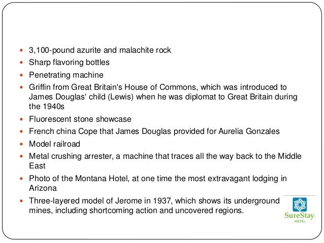  3,100-pound azurite and malachite rock
 Sharp flavoring bottles
 Penetrating machine
 Griffin from Great Britain's House of Commons, which was introduced to
James Douglas' child (Lewis) when he was diplomat to Great Britain during
the 1940s
 Fluorescent stone showcase
 French china Cope that James Douglas provided for Aurelia Gonzales
 Model railroad
 Metal crushing arrester, a machine that traces all the way back to the Middle
East
 Photo of the Montana Hotel, at one time the most extravagant lodging in
Arizona
 Three-layered model of Jerome in 1937, which shows its underground
mines, including shortcoming action and uncovered regions.
 