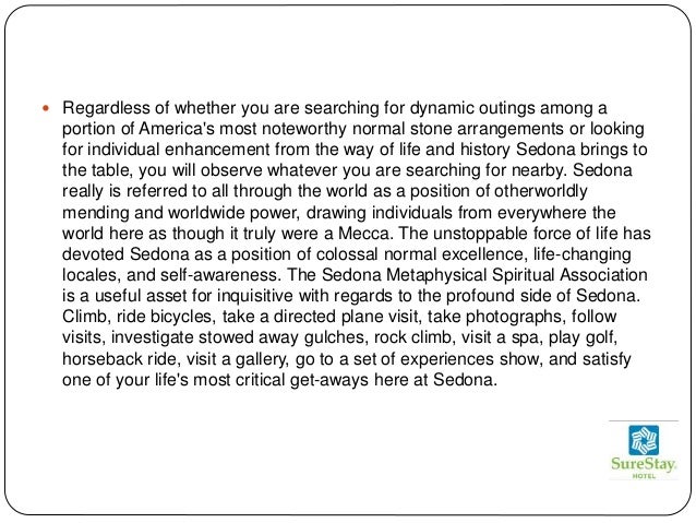  Regardless of whether you are searching for dynamic outings among a
portion of America's most noteworthy normal stone arrangements or looking
for individual enhancement from the way of life and history Sedona brings to
the table, you will observe whatever you are searching for nearby. Sedona
really is referred to all through the world as a position of otherworldly
mending and worldwide power, drawing individuals from everywhere the
world here as though it truly were a Mecca. The unstoppable force of life has
devoted Sedona as a position of colossal normal excellence, life-changing
locales, and self-awareness. The Sedona Metaphysical Spiritual Association
is a useful asset for inquisitive with regards to the profound side of Sedona.
Climb, ride bicycles, take a directed plane visit, take photographs, follow
visits, investigate stowed away gulches, rock climb, visit a spa, play golf,
horseback ride, visit a gallery, go to a set of experiences show, and satisfy
one of your life's most critical get-aways here at Sedona.
 
