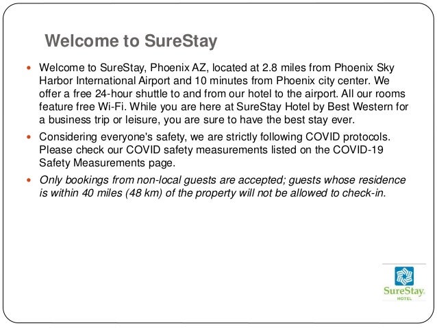 Welcome to SureStay
 Welcome to SureStay, Phoenix AZ, located at 2.8 miles from Phoenix Sky
Harbor International Airport and 10 minutes from Phoenix city center. We
offer a free 24-hour shuttle to and from our hotel to the airport. All our rooms
feature free Wi-Fi. While you are here at SureStay Hotel by Best Western for
a business trip or leisure, you are sure to have the best stay ever.
 Considering everyone's safety, we are strictly following COVID protocols.
Please check our COVID safety measurements listed on the COVID-19
Safety Measurements page.
 Only bookings from non-local guests are accepted; guests whose residence
is within 40 miles (48 km) of the property will not be allowed to check-in.
 