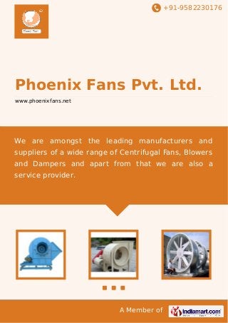 +91-9582230176
A Member of
Phoenix Fans Pvt. Ltd.
www.phoenixfans.net
We are amongst the leading manufacturers and
suppliers of a wide range of Centrifugal Fans, Blowers
and Dampers and apart from that we are also a
service provider.
 