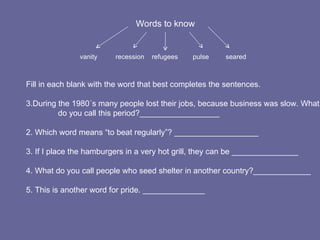 Words to know vanity   recession  refugees  pulse  seared Fill in each blank with the word that best completes the sentences. During the 1980´s many people lost their jobs, because business was slow. What  do you call this period?__________________ 2. Which word means “to beat regularly”? ___________________ 3. If I place the hamburgers in a very hot grill, they can be _______________ 4. What do you call people who seed shelter in another country?_____________ 5. This is another word for pride. ______________ 