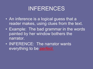 INFERENCES An inference is a logical guess that a reader makes, using clues from the text.  Example:  The bad grammar in the words painted by her window bothers the narrator. INFERENCE:  The narrator wants everything to be  perfect. 