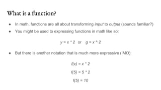 What is a function?
● In math, functions are all about transforming input to output (sounds familiar?)
● You might be used to expressing functions in math like so:
y = x * 2 or g = x ^ 2
● But there is another notation that is much more expressive (IMO):
f(x) = x * 2
f(5) = 5 * 2
f(5) = 10
 