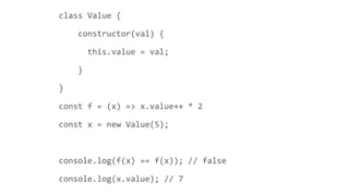 class Value {
constructor(val) {
this.value = val;
}
}
const f = (x) => x.value++ * 2
const x = new Value(5);
console.log(f(x) == f(x)); // false
console.log(x.value); // 7
 