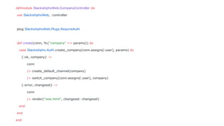 defmodule SlackishphxWeb.CompanyController do
use SlackishphxWeb, :controller
plug SlackishphxWeb.Plugs.RequireAuth
def create(conn, %{"company" => params}) do
case Slackishphx.Auth.create_company(conn.assigns[:user], params) do
{:ok, company} ->
conn
|> create_default_channel(company)
|> switch_company(conn.assigns[:user], company)
{:error, changeset} ->
conn
|> render("new.html", changeset: changeset)
end
end
end
 