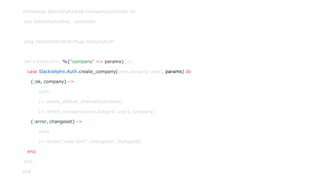 defmodule SlackishphxWeb.CompanyController do
use SlackishphxWeb, :controller
plug SlackishphxWeb.Plugs.RequireAuth
def create(conn, %{"company" => params}) do
case Slackishphx.Auth.create_company(conn.assigns[:user], params) do
{:ok, company} ->
conn
|> create_default_channel(company)
|> switch_company(conn.assigns[:user], company)
{:error, changeset} ->
conn
|> render("new.html", changeset: changeset)
end
end
end
 