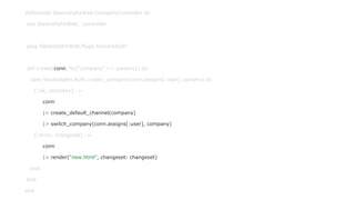 defmodule SlackishphxWeb.CompanyController do
use SlackishphxWeb, :controller
plug SlackishphxWeb.Plugs.RequireAuth
def create(conn, %{"company" => params}) do
case Slackishphx.Auth.create_company(conn.assigns[:user], params) do
{:ok, company} ->
conn
|> create_default_channel(company)
|> switch_company(conn.assigns[:user], company)
{:error, changeset} ->
conn
|> render("new.html", changeset: changeset)
end
end
end
 