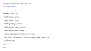 defmodule Slackishphx.Auth.User do
use Ecto.Schema
# ...
schema "users" do
field :name, :string
field :email, :string
field :google_id, :string
field :google_token, :string
field :avatar_path, :string
belongs_to :current_company, Company
has_many :companies, Company, foreign_key: :owner_id
timestamps()
end
end
 