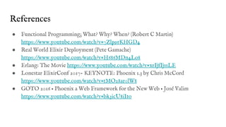 References
● Functional Programming; What? Why? When? (Robert C Martin)
https://www.youtube.com/watch?v=7Zlp9rKHGD4
● Real World Elixir Deployment (Pete Gamache)
https://www.youtube.com/watch?v=H686MDn4Lo8
● Erlang: The Movie https://www.youtube.com/watch?v=xrIjfIjssLE
● Lonestar ElixirConf 2017- KEYNOTE: Phoenix 1.3 by Chris McCord
https://www.youtube.com/watch?v=tMO28ar0lW8
● GOTO 2016 • Phoenix a Web Framework for the New Web • José Valim
https://www.youtube.com/watch?v=bk3icU8iIto
 