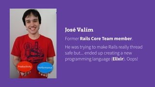 José Valim
Former Rails Core Team member.
He was trying to make Rails really thread
safe but... ended up creating a new
pr...