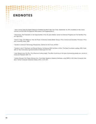 ENDNOTE S



     1
      Jaron Lernier, Does the Digital Classroom Enfeeble the Mind? New York Times. September 16, 2010. Available at: http://www.
     nytimes.com/2010/09/19/magazine/19fob-essay-t.html?pagewanted=2.

     2
      David Autor, The Polarization of Job Opportunities in the US Labor Market. Center for American Progress and The Hamilton Proj-
     ect, April 2010.

     3
      Scott E. Page, The Difference: How the Power of Diversity Creates Better Groups, Firms, Schools and Societies. Princeton: Princ-
     eton University Press, 2008.

     4
         Quoted in Science  Technology Perspectives, Institute for the Future, SR 967.

     5
      Quoted in John P. Eberhard, and Brenda Patoine, Architecture With the Brain in Mind. The Dana Foundation weblog, 2004. Avail-
     able at: http://www.dana.org/news/cerebrum/detail.aspx?id=1254.

     6
      Joan Meyers-Levy, Rui Zhu, The influence of ceiling height: The effect of priming on the type of processing people use. Journal of
     Consumer Research 2007: 34.

     7
      Audrey Girouard, Erin Treacy Solovey et al., From Brain Signals to Adaptive Interfaces: using fNIRS in HCI. Brain Computer Inter-
     facts: Human-Computer Interaction Series, 2010, 3: 221-237.




14
 