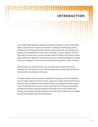 i n t r o d uc t i o n




In the 1990s, IBM’s Deep Blue beat grandmaster Gary Kasparov in chess; today IBM’s
Watson supercomputer is beating contestants on Jeopardy. A decade ago, workers
worried about jobs being outsourced overseas; today companies such as ODesk and
LiveOps can assemble teams “in the cloud” to do sales, customer support, and many
other tasks. Five years ago, it would have taken years for NASA to tag millions of photo-
graphs taken by its telescope, but with the power of its collaborative platforms, the task
can be accomplished in a few months with the help of thousands of human volunteers.



Global connectivity, smart machines, and new media are just some of the drivers
reshaping how we think about work, what constitutes work, and the skills we will need
to be productive contributors in the future.



This report analyzes key drivers that will reshape the landscape of work and identifies
key work skills needed in the next 10 years. It does not consider what will be the jobs of
the future. Many studies have tried to predict specific job categories and labor require-
ments. Consistently over the years, however, it has been shown that such predictions
are difficult and many of the past predictions have been proven wrong. Rather than
focusing on future jobs, this report looks at future work skills—proficiencies and abilities
required across different jobs and work settings.




                                                                                               1
 