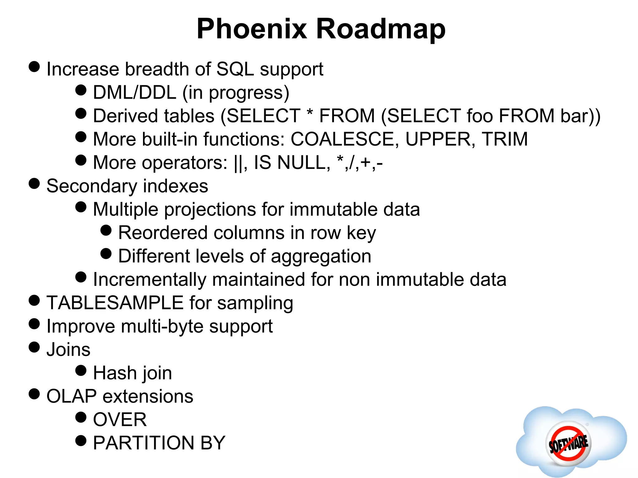 Phoenix Roadmap
Increase breadth of SQL support
    DML/DDL (in progress)
    Derived tables (SELECT * FROM (SELECT foo FROM bar))
    More built-in functions: COALESCE, UPPER, TRIM
    More operators: ||, IS NULL, *,/,+,-
Secondary indexes
    Multiple projections for immutable data
       Reordered columns Completed
                              in row key
       Different levels of aggregation
    Incrementally maintained for non immutable data
TABLESAMPLE for sampling
Improve multi-byte support
Joins
    Hash join
OLAP extensions
    OVER
    PARTITION BY
 