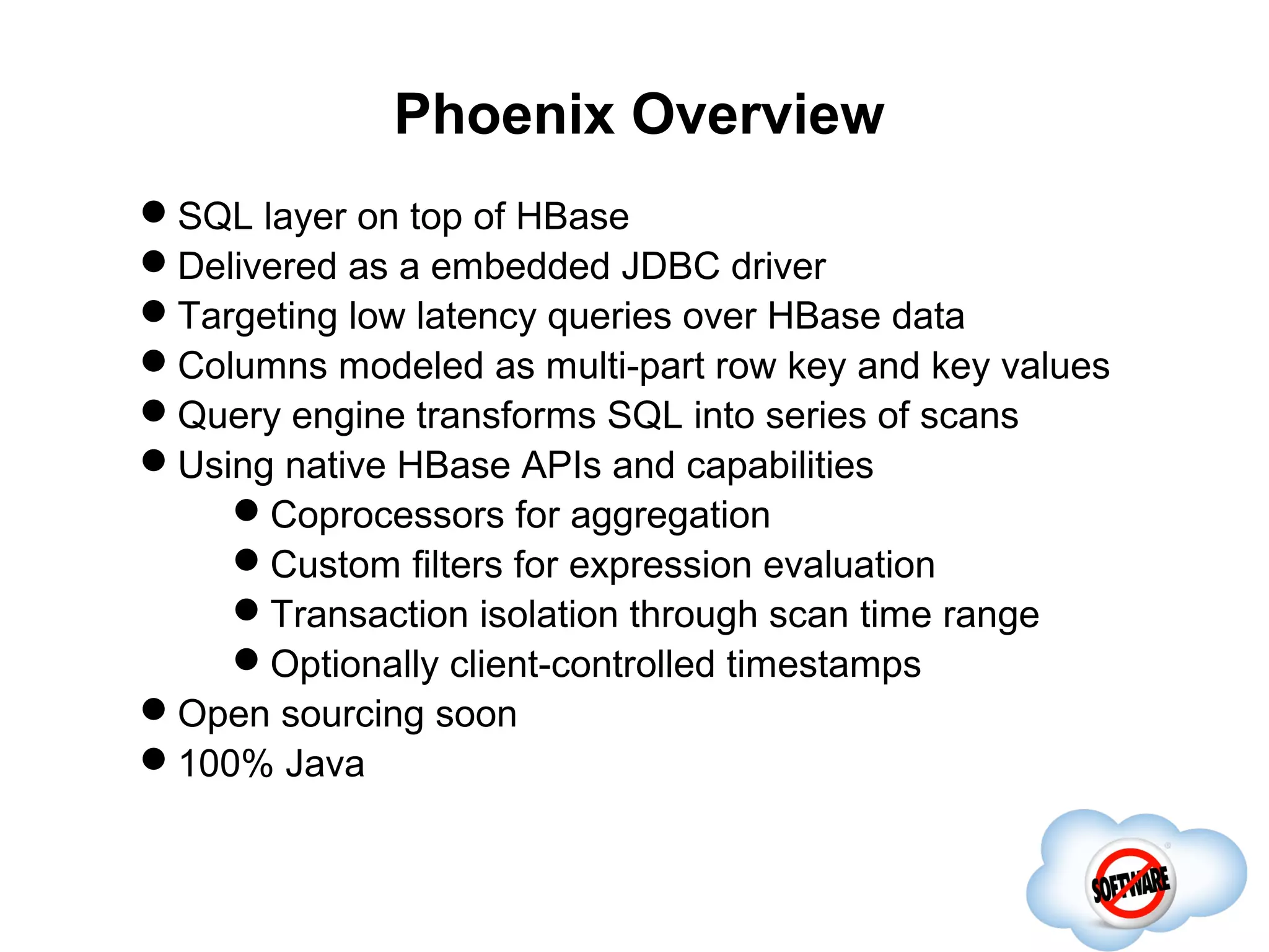 Phoenix Overview
SQL layer on top of HBase
Delivered as a embedded JDBC driver
Targeting low latency queries over HBase data
Columns modeled as multi-part row key and key values
Query engine transforms SQL into series of scans
Using native HBase APIs and capabilities
                        Completed
    Coprocessors for aggregation
    Custom filters for expression evaluation
    Transaction isolation through scan time range
    Optionally client-controlled timestamps
Open sourcing soon
100% Java
 