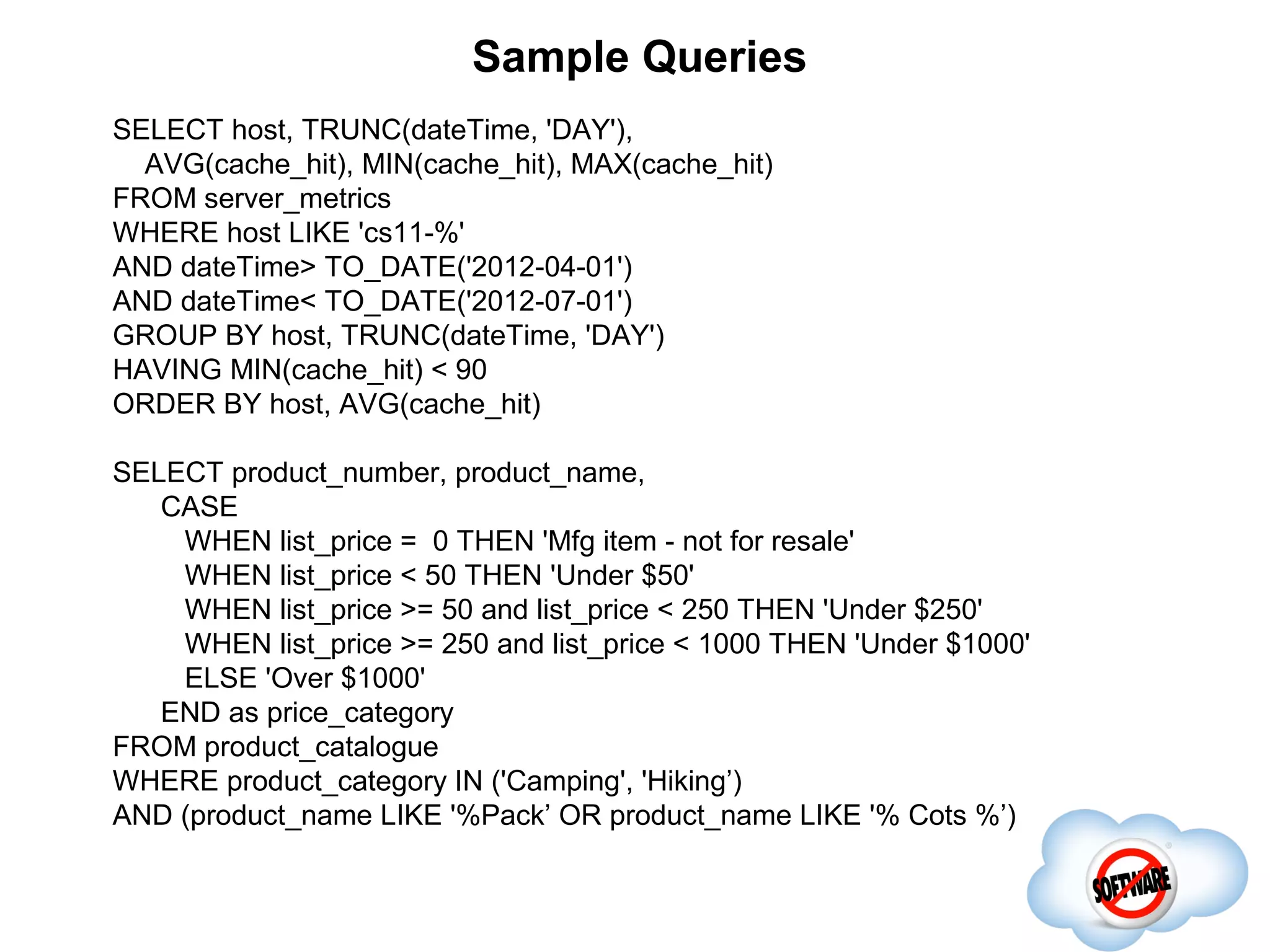 Sample Queries
SELECT host, TRUNC(dateTime, 'DAY'),
                               Completed
  AVG(cache_hit), MIN(cache_hit), MAX(cache_hit)
FROM server_metrics
WHERE host LIKE 'cs11-%'
AND dateTime> TO_DATE('2012-04-01')
AND dateTime< TO_DATE('2012-07-01')
GROUP BY host, TRUNC(dateTime, 'DAY')
HAVING MIN(cache_hit) < 90
ORDER BY host, AVG(cache_hit)

SELECT product_number, product_name,
   CASE
    WHEN list_price = 0 THEN 'Mfg item - not for resale'
    WHEN list_price < 50 THEN 'Under $50'
    WHEN list_price >= 50 and list_price < 250 THEN 'Under $250'
    WHEN list_price >= 250 and list_price < 1000 THEN 'Under $1000'
    ELSE 'Over $1000'
   END as price_category
FROM product_catalogue
WHERE product_category IN ('Camping', 'Hiking’)
AND (product_name LIKE '%Pack’ OR product_name LIKE '% Cots %’)
 