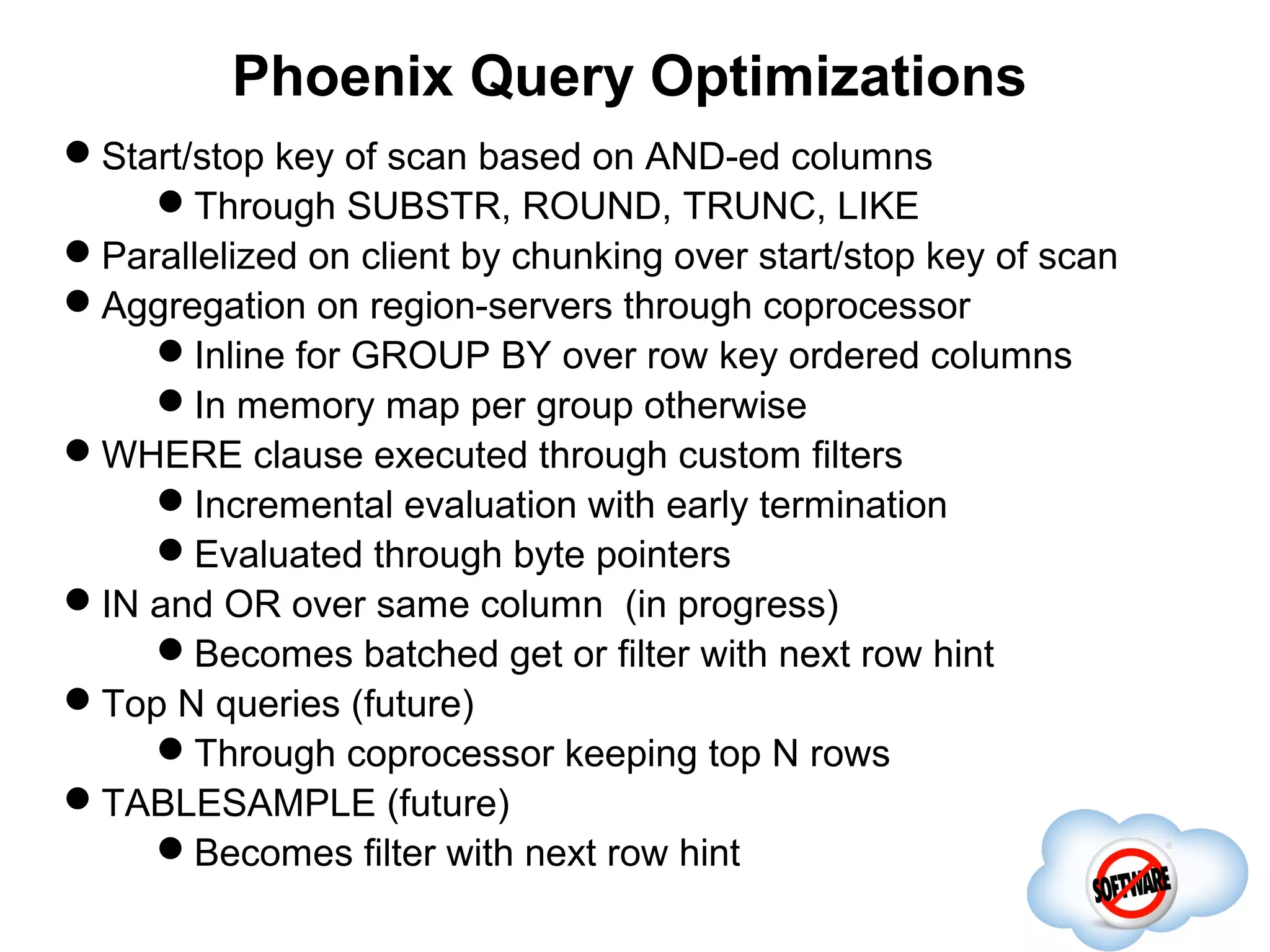 Phoenix Query Optimizations
Start/stop key of scan based on AND-ed columns
    Through SUBSTR, ROUND, TRUNC, LIKE
Parallelized on client by chunking over start/stop key of scan
Aggregation on region-servers through coprocessor
    Inline for GROUP BY over row key ordered columns
    In memory map per group otherwise
WHERE clause executed through custom filters
                              Completed
    Incremental evaluation with early termination
    Evaluated through byte pointers
IN and OR over same column (in progress)
    Becomes batched get or filter with next row hint
Top N queries (future)
    Through coprocessor keeping top N rows
TABLESAMPLE (future)
    Becomes filter with next row hint
 