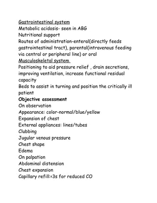 Gastrointestinal system
Metabolic acidosis- seen in ABG
Nutritional support
Routes of administration-enteral(directly feeds
gastrointestinal tract), parental(intravenous feeding
via central or peripheral line) or oral
Musculoskeletal system
Positioning to aid pressure relief , drain secretions,
improving ventilation, increase functional residual
capacity
Beds to assist in turning and position the critically ill
patient
Objective assessment
On observation
Appearance: color-normal/blue/yellow
Expansion of chest
External appliances: lines/tubes
Clubbing
Jugular venous pressure
Chest shape
Edema
On palpation
Abdominal distension
Chest expansion
Capillary refill:<3s for reduced CO
 