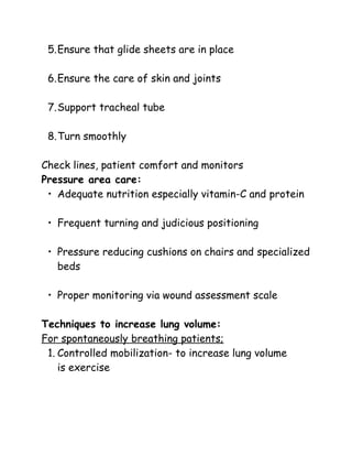 5.Ensure that glide sheets are in place
6.Ensure the care of skin and joints
7.Support tracheal tube
8.Turn smoothly
Check lines, patient comfort and monitors
Pressure area care:
• Adequate nutrition especially vitamin-C and protein
• Frequent turning and judicious positioning
• Pressure reducing cushions on chairs and specialized
beds
• Proper monitoring via wound assessment scale
Techniques to increase lung volume:
For spontaneously breathing patients;
1. Controlled mobilization- to increase lung volume
is exercise
 