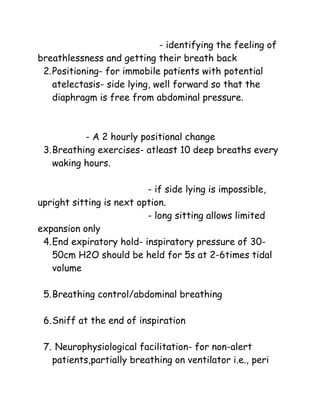 - identifying the feeling of
breathlessness and getting their breath back
2.Positioning- for immobile patients with potential
atelectasis- side lying, well forward so that the
diaphragm is free from abdominal pressure.
- A 2 hourly positional change
3.Breathing exercises- atleast 10 deep breaths every
waking hours.
- if side lying is impossible,
upright sitting is next option.
- long sitting allows limited
expansion only
4.End expiratory hold- inspiratory pressure of 30-
50cm H2O should be held for 5s at 2-6times tidal
volume
5.Breathing control/abdominal breathing
6.Sniff at the end of inspiration
7. Neurophysiological facilitation- for non-alert
patients,partially breathing on ventilator i.e., peri
 