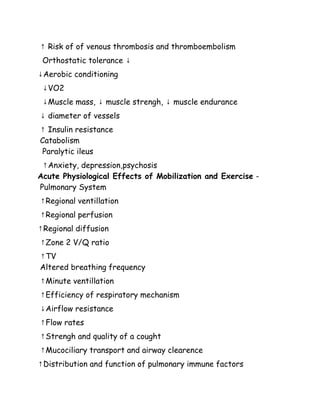 ↑ Risk of of venous thrombosis and thromboembolism
Orthostatic tolerance ↓
↓Aerobic conditioning
↓VO2
↓Muscle mass, ↓ muscle strengh, ↓ muscle endurance
↓ diameter of vessels
↑ Insulin resistance
Catabolism
Paralytic ileus
↑Anxiety, depression,psychosis
Acute Physiological Effects of Mobilization and Exercise -
Pulmonary System
↑Regional ventillation
↑Regional perfusion
↑Regional diffusion
↑Zone 2 V/Q ratio
↑TV
Altered breathing frequency
↑Minute ventillation
↑Efficiency of respiratory mechanism
↓Airflow resistance
↑Flow rates
↑Strengh and quality of a cought
↑Mucociliary transport and airway clearence
↑Distribution and function of pulmonary immune factors
 