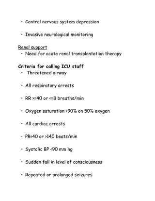 • Central nervous system depression
• Invasive neurological monitoring
Renal support
• Need for acute renal transplantation therapy
Criteria for calling ICU staff
• Threatened airway
• All respiratory arrests
• RR >=40 or <=8 breaths/min
• Oxygen saturation <90% on 50% oxygen
• All cardiac arrests
• PR<40 or >140 beats/min
• Systolic BP <90 mm hg
• Sudden fall in level of consciousness
• Repeated or prolonged seizures
 